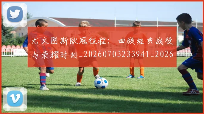 尤文图斯欧冠征程：回顾经典战役与荣耀时刻_20260703233941_20260722151548