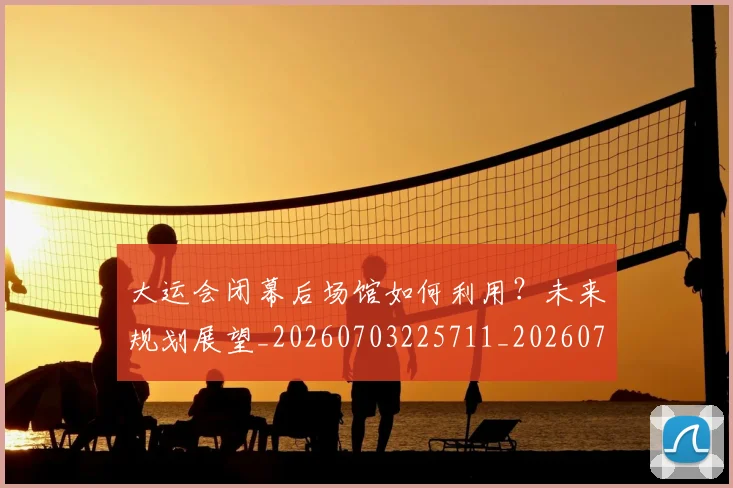 大运会闭幕后场馆如何利用？未来规划展望_20260703225711_20260719171906