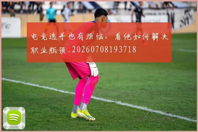 电竞选手也有烦恼，看他如何解决职业瓶颈_20260708193718