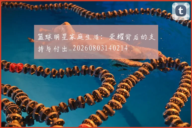 篮球明星家庭生活:荣耀背后的支持与付出_20260803140214