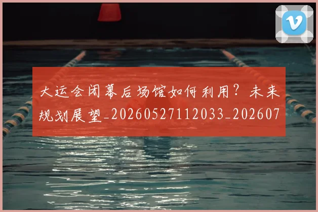 大运会闭幕后场馆如何利用？未来规划展望_20260527112033_20260703225713_20260719171904