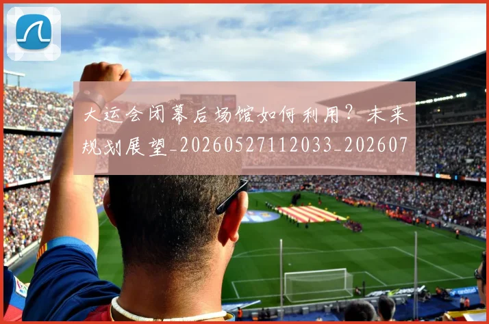 大运会闭幕后场馆如何利用？未来规划展望_20260527112033_20260703225713_20260719171904
