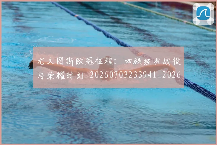 尤文图斯欧冠征程:回顾经典战役与荣耀时刻_20260703233941_20260722151548