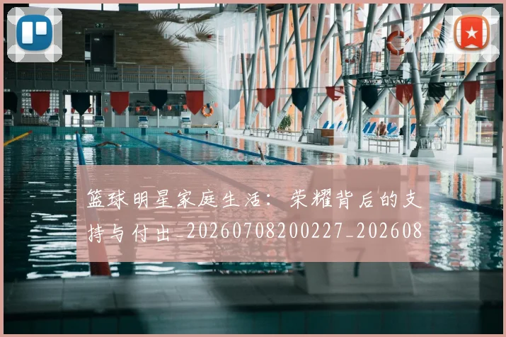 篮球明星家庭生活：荣耀背后的支持与付出_20260708200227_20260804164651