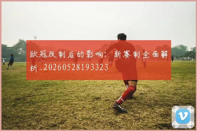 欧冠改制后的影响：新赛制全面解析_20260528193323
