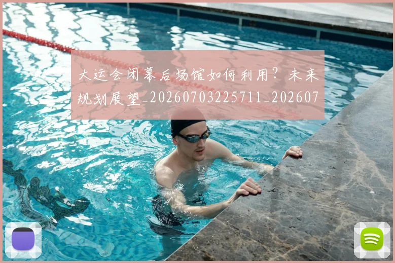 大运会闭幕后场馆如何利用？未来规划展望_20260703225711_20260719171906