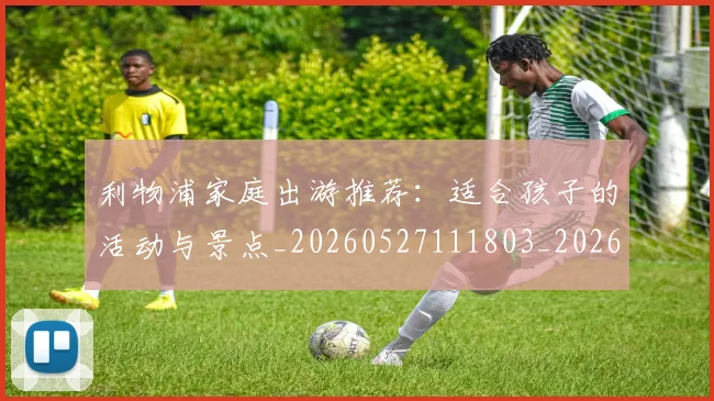 利物浦家庭出游推荐：适合孩子的活动与景点_20260527111803_20260703220203